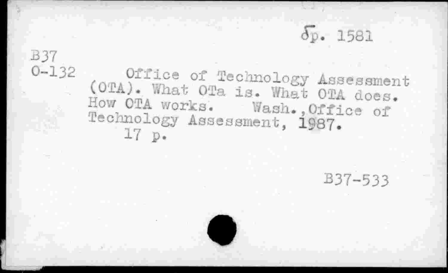 ﻿<5p. 1581
B37
°“132	2echnology Assessment
(OTA). What OTa is. What OTA does.
How OTA works. Wash.,Office of technology Assessment, 1^87.
17 p.
B37-533